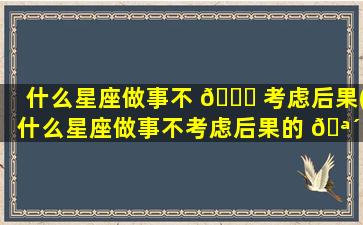 什么星座做事不 🍀 考虑后果(什么星座做事不考虑后果的 🪴 人)